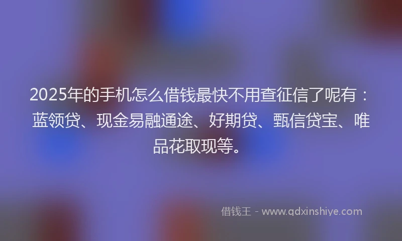 2025年的手机怎么借钱最快不用查征信了呢有：蓝领贷、现金易融通途、好期贷、甄信贷宝、唯品花取现等。