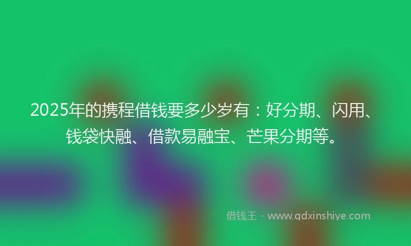2025年的携程借钱要多少岁有：好分期、闪用、钱袋快融、借款易融宝、芒果分期等。