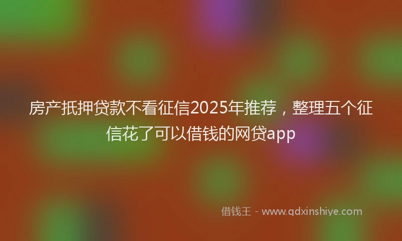 房产扺押贷款不看征信2025年推荐，整理五个征信花了可以借钱的网贷app