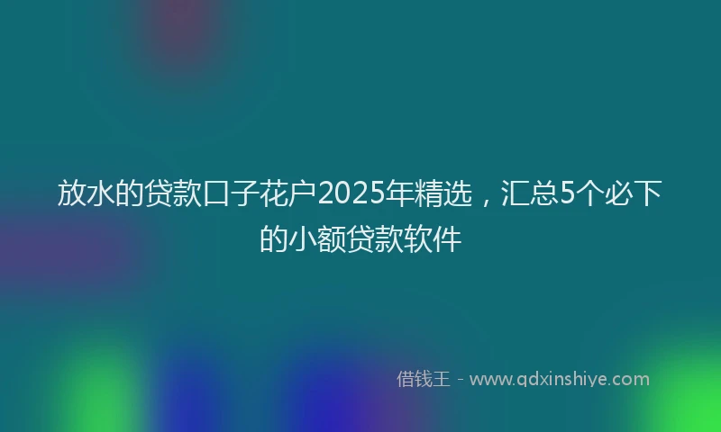 放水的贷款口子花户2025年精选，汇总5个必下的小额贷款软件