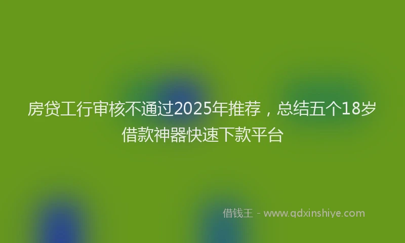 房贷工行审核不通过2025年推荐，总结五个18岁借款神器快速下款平台
