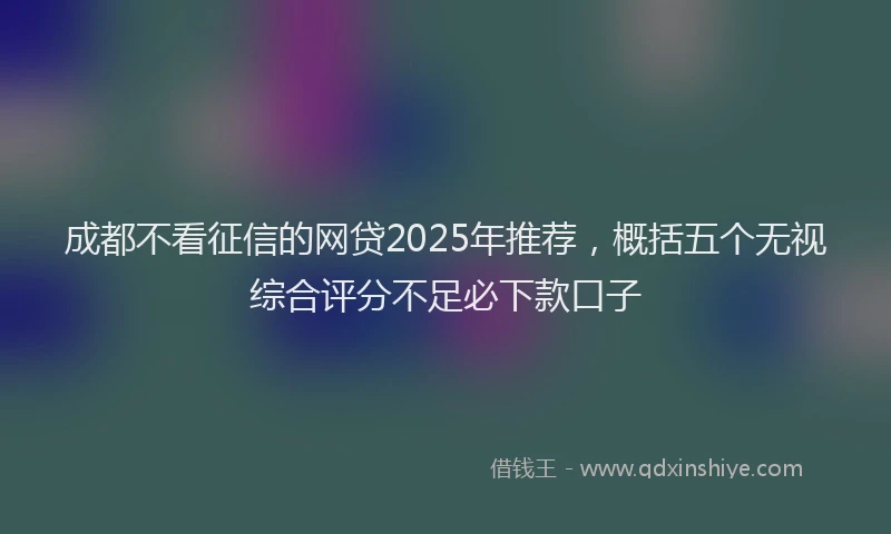 成都不看征信的网贷2025年推荐，概括五个无视综合评分不足必下款口子
