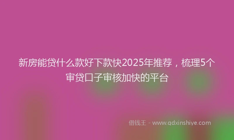 新房能贷什么款好下款快2025年推荐，梳理5个审贷口子审核加快的平台