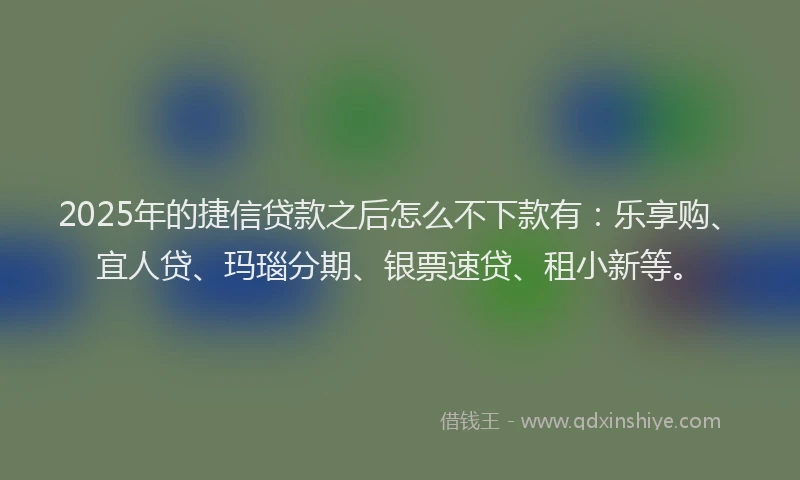 2025年的捷信贷款之后怎么不下款有：乐享购、宜人贷、玛瑙分期、银票速贷、租小新等。