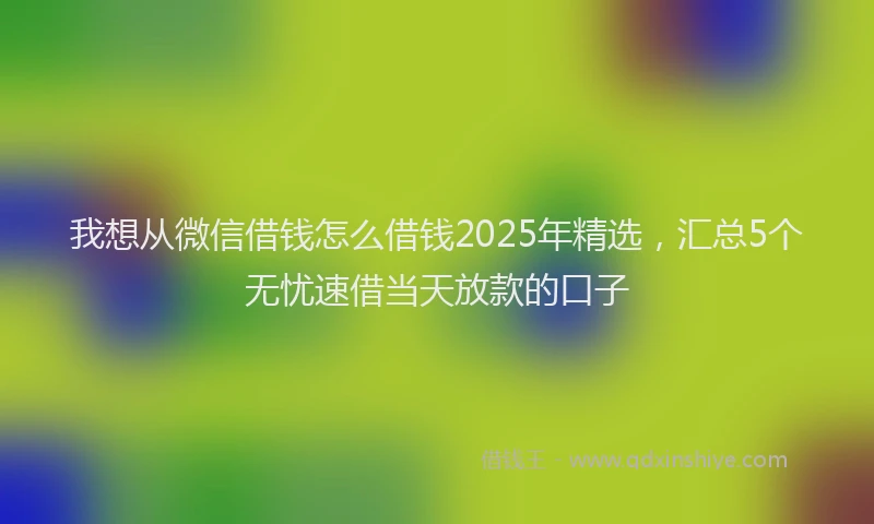 我想从微信借钱怎么借钱2025年精选，汇总5个无忧速借当天放款的口子