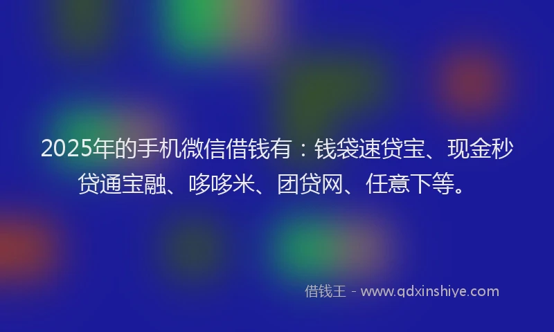 2025年的手机微信借钱有：钱袋速贷宝、现金秒贷通宝融、哆哆米、团贷网、任意下等。