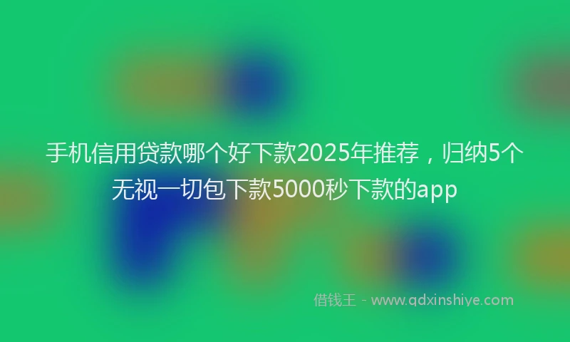 手机信用贷款哪个好下款2025年推荐，归纳5个无视一切包下款5000秒下款的app