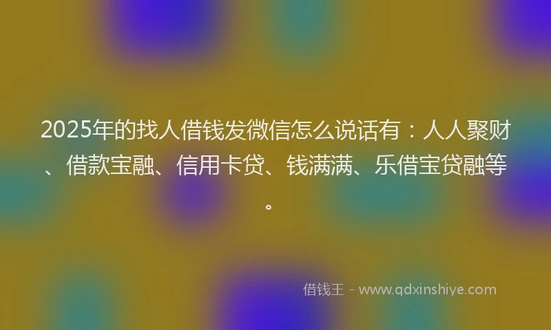 2025年的找人借钱发微信怎么说话有：人人聚财、借款宝融、信用卡贷、钱满满、乐借宝贷融等。