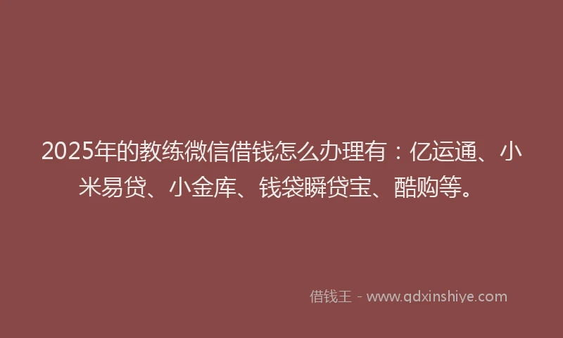 2025年的教练微信借钱怎么办理有：亿运通、小米易贷、小金库、钱袋瞬贷宝、酷购等。