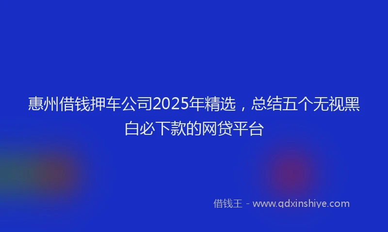 惠州借钱押车公司2025年精选，总结五个无视黑白必下款的网贷平台