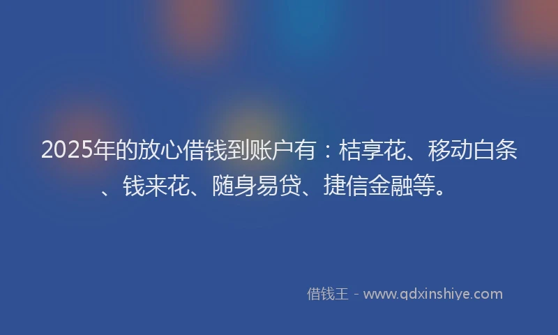 2025年的放心借钱到账户有：桔享花、移动白条、钱来花、随身易贷、捷信金融等。