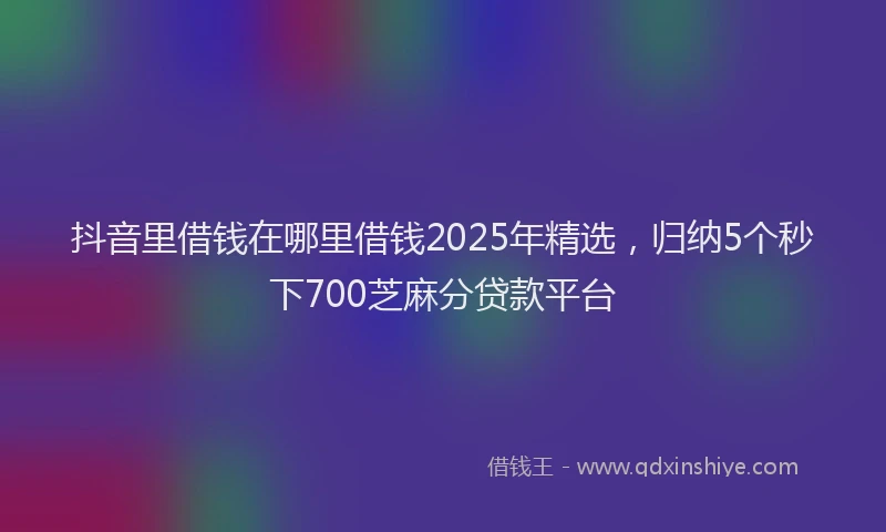 抖音里借钱在哪里借钱2025年精选，归纳5个秒下700芝麻分贷款平台
