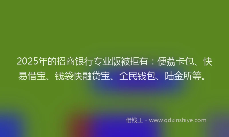 2025年的招商银行专业版被拒有：便荔卡包、快易借宝、钱袋快融贷宝、全民钱包、陆金所等。
