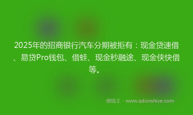 2025年的招商银行汽车分期被拒有：现金贷速借、易贷Pro钱包、借蛙、现金秒融途、现金侠快借等。