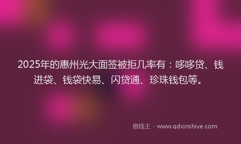 2025年的惠州光大面签被拒几率有：哆哆贷、钱进袋、钱袋快易、闪贷通、珍珠钱包等。