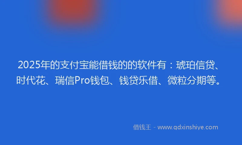 2025年的支付宝能借钱的的软件有：琥珀信贷、时代花、瑞信Pro钱包、钱贷乐借、微粒分期等。