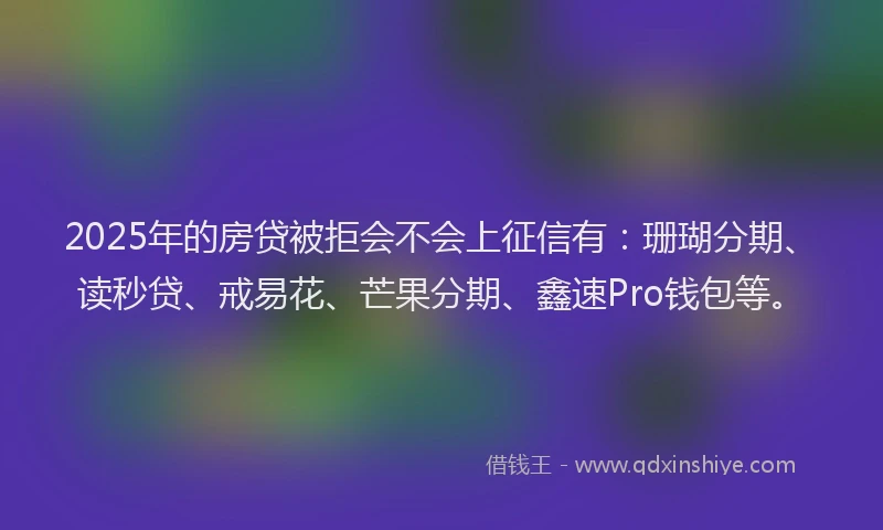 2025年的房贷被拒会不会上征信有：珊瑚分期、读秒贷、戒易花、芒果分期、鑫速Pro钱包等。