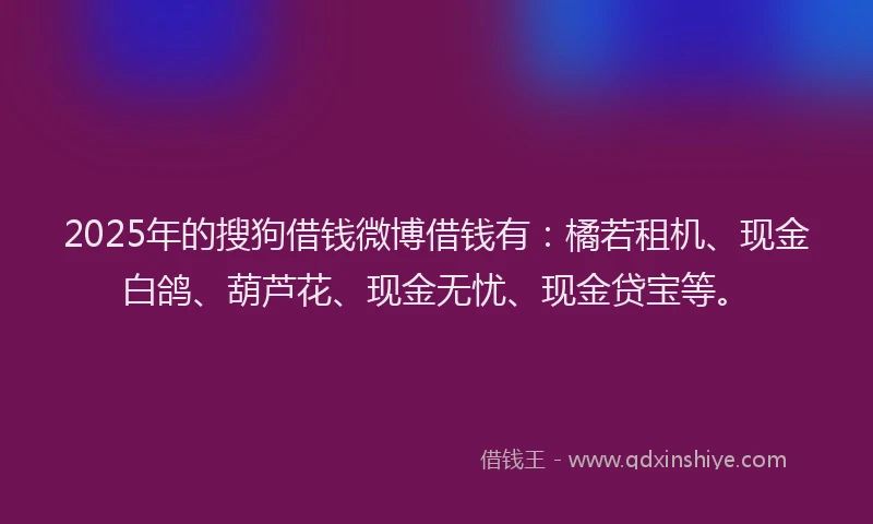 2025年的搜狗借钱微博借钱有：橘若租机、现金白鸽、葫芦花、现金无忧、现金贷宝等。