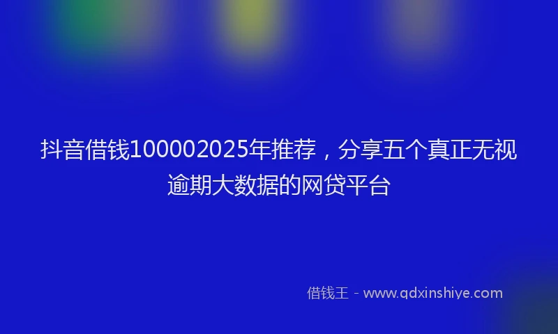 抖音借钱100002025年推荐，分享五个真正无视逾期大数据的网贷平台