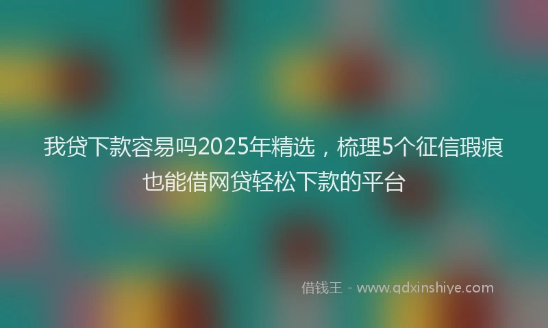 我贷下款容易吗2025年精选，梳理5个征信瑕疵也能借网贷轻松下款的平台