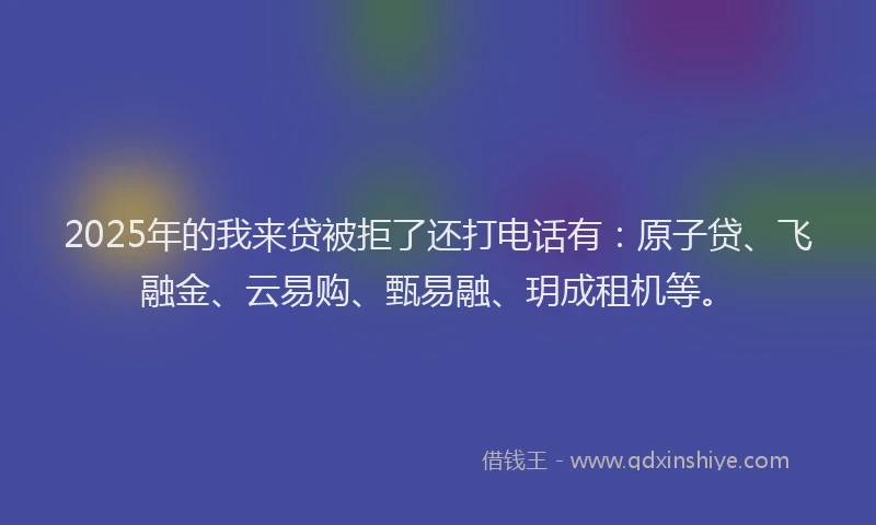 2025年的我来贷被拒了还打电话有：原子贷、飞融金、云易购、甄易融、玥成租机等。
