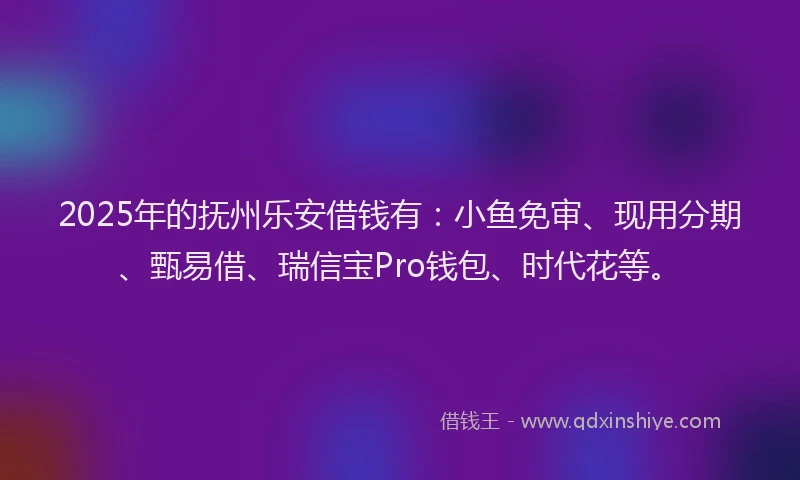 2025年的抚州乐安借钱有：小鱼免审、现用分期、甄易借、瑞信宝Pro钱包、时代花等。