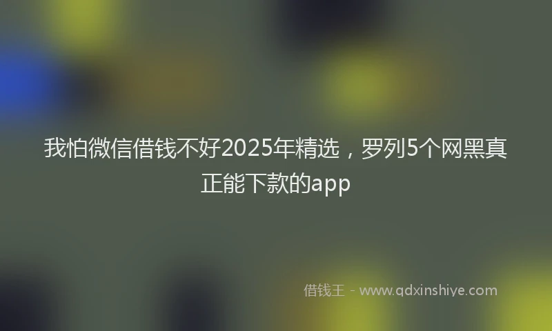 我怕微信借钱不好2025年精选，罗列5个网黑真正能下款的app