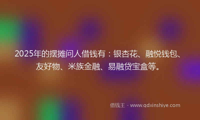 2025年的摆摊问人借钱有：银杏花、融悦钱包、友好物、米族金融、易融贷宝盒等。
