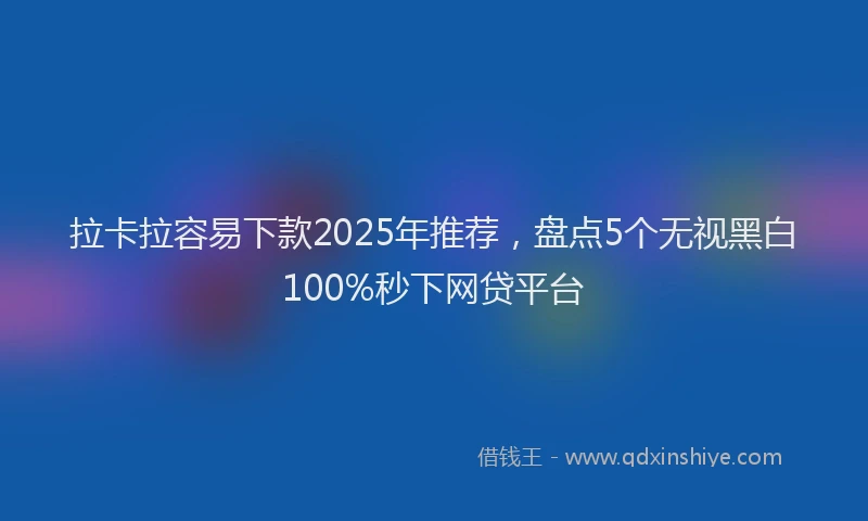 拉卡拉容易下款2025年推荐，盘点5个无视黑白100%秒下网贷平台