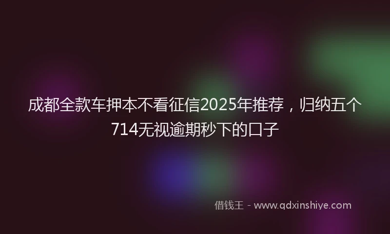 成都全款车押本不看征信2025年推荐，归纳五个714无视逾期秒下的口子
