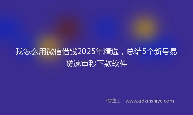 我怎么用微信借钱2025年精选，总结5个新号易贷速审秒下款软件