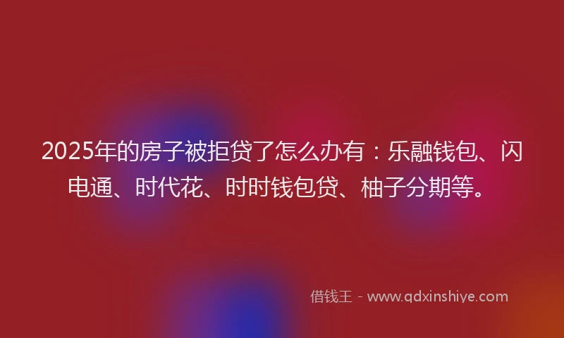 2025年的房子被拒贷了怎么办有：乐融钱包、闪电通、时代花、时时钱包贷、柚子分期等。