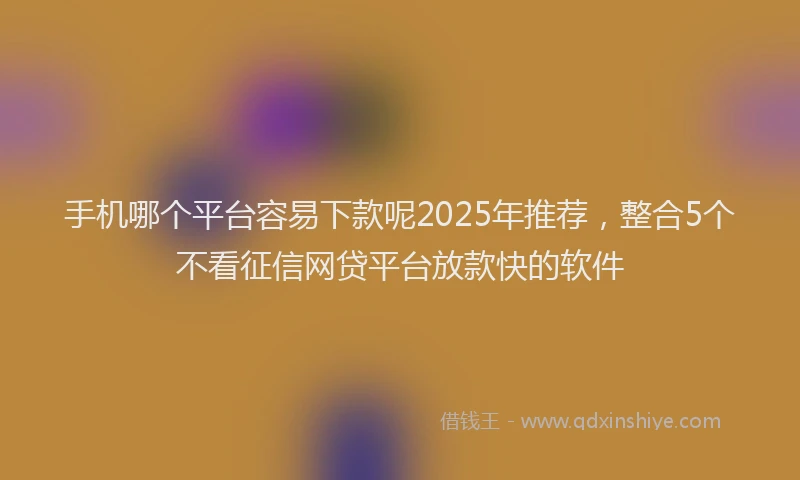 手机哪个平台容易下款呢2025年推荐，整合5个不看征信网贷平台放款快的软件