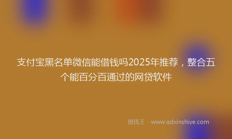支付宝黑名单微信能借钱吗2025年推荐，整合五个能百分百通过的网贷软件