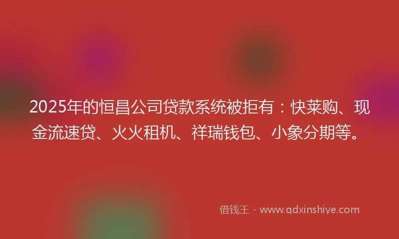2025年的恒昌公司贷款系统被拒有：快莱购、现金流速贷、火火租机、祥瑞钱包、小象分期等。