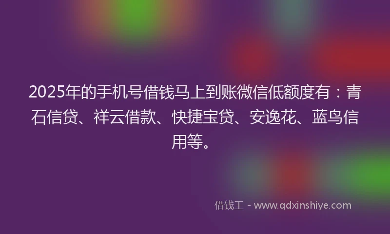 2025年的手机号借钱马上到账微信低额度有：青石信贷、祥云借款、快捷宝贷、安逸花、蓝鸟信用等。