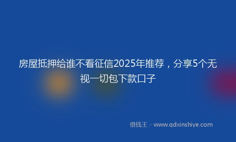 房屋抵押给谁不看征信2025年推荐，分享5个无视一切包下款口子