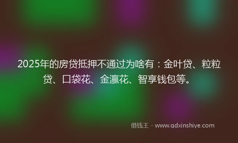 2025年的房贷抵押不通过为啥有：金叶贷、粒粒贷、口袋花、金瀛花、智享钱包等。