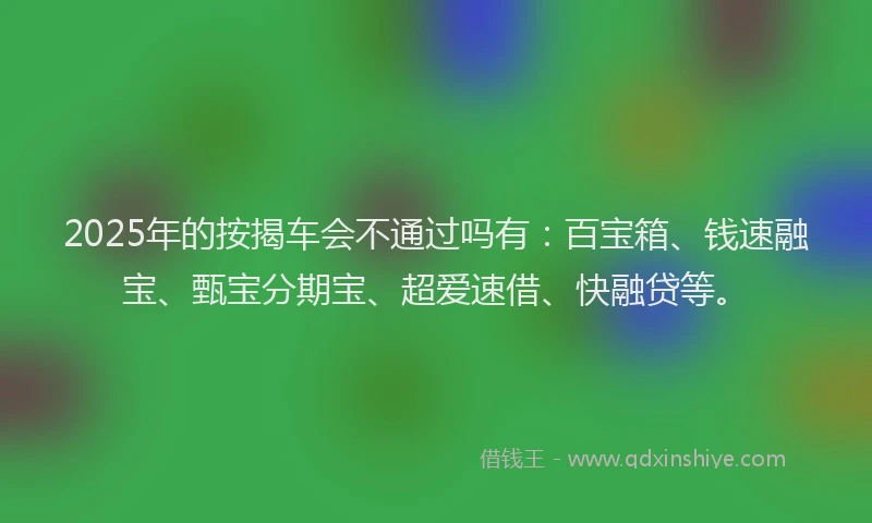 2025年的按揭车会不通过吗有：百宝箱、钱速融宝、甄宝分期宝、超爱速借、快融贷等。