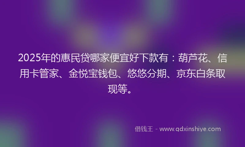 2025年的惠民贷哪家便宜好下款有：葫芦花、信用卡管家、金悦宝钱包、悠悠分期、京东白条取现等。
