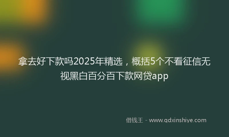 拿去好下款吗2025年精选，概括5个不看征信无视黑白百分百下款网贷app