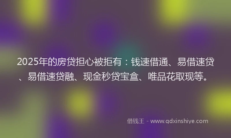 2025年的房贷担心被拒有：钱速借通、易借速贷、易借速贷融、现金秒贷宝盒、唯品花取现等。