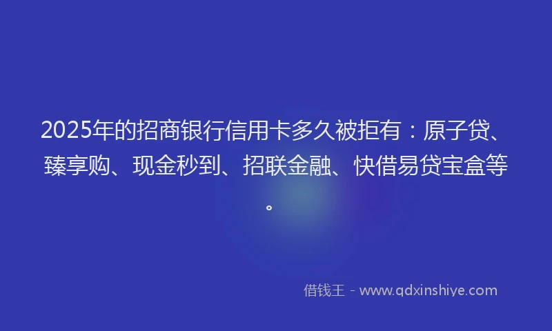 2025年的招商银行信用卡多久被拒有：原子贷、臻享购、现金秒到、招联金融、快借易贷宝盒等。