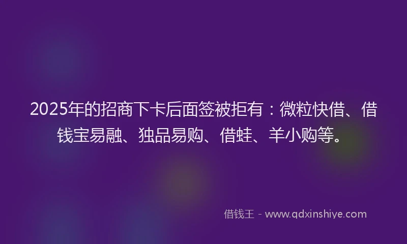 2025年的招商下卡后面签被拒有：微粒快借、借钱宝易融、独品易购、借蛙、羊小购等。