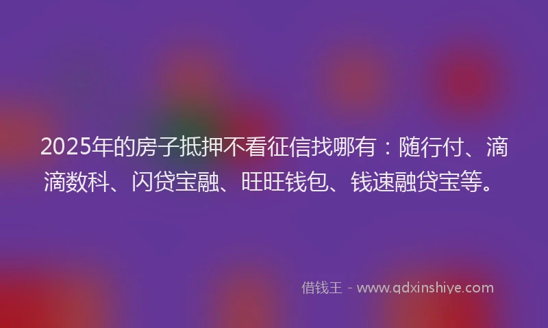 2025年的房子抵押不看征信找哪有：随行付、滴滴数科、闪贷宝融、旺旺钱包、钱速融贷宝等。