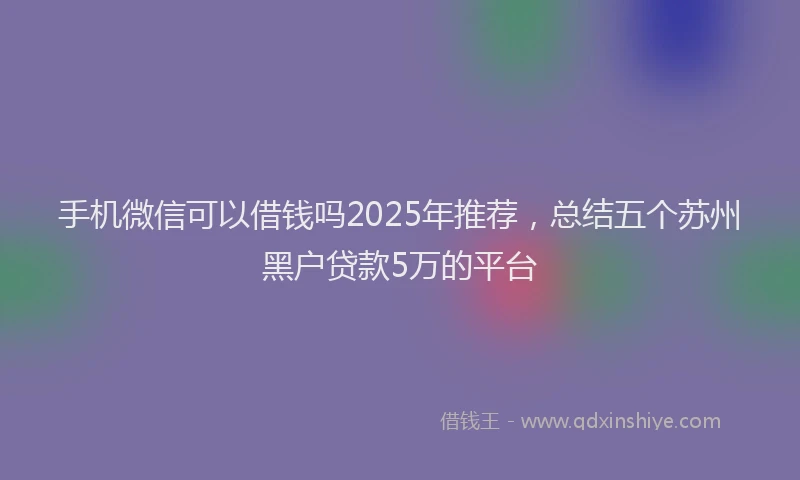 手机微信可以借钱吗2025年推荐，总结五个苏州黑户贷款5万的平台