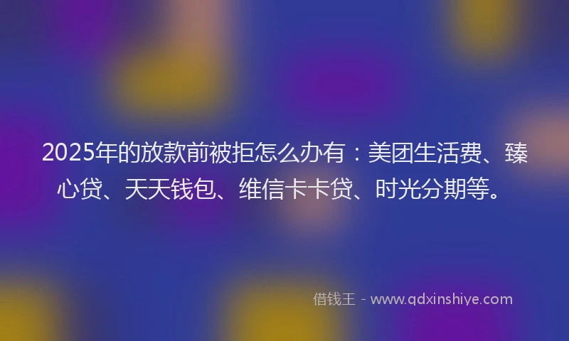 2025年的放款前被拒怎么办有：美团生活费、臻心贷、天天钱包、维信卡卡贷、时光分期等。