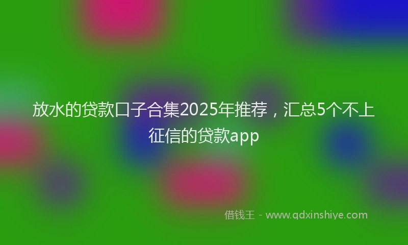放水的贷款口子合集2025年推荐，汇总5个不上征信的贷款app