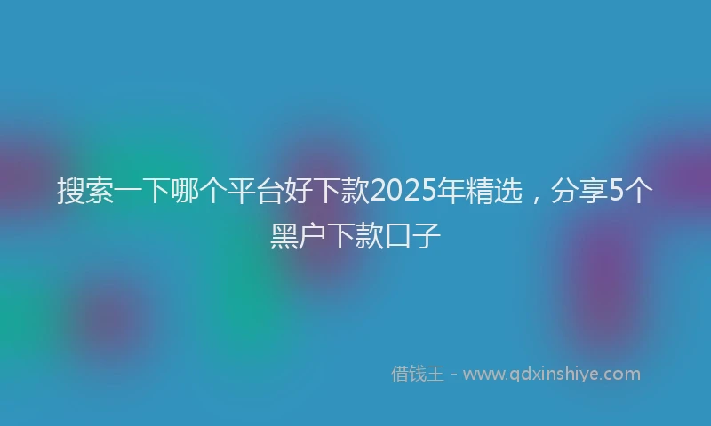 搜索一下哪个平台好下款2025年精选，分享5个黑户下款口子