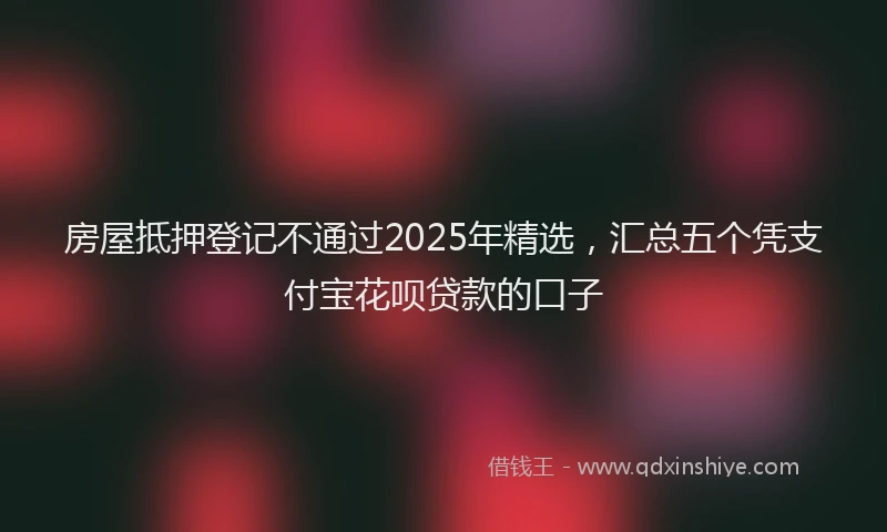 房屋抵押登记不通过2025年精选，汇总五个凭支付宝花呗贷款的口子
